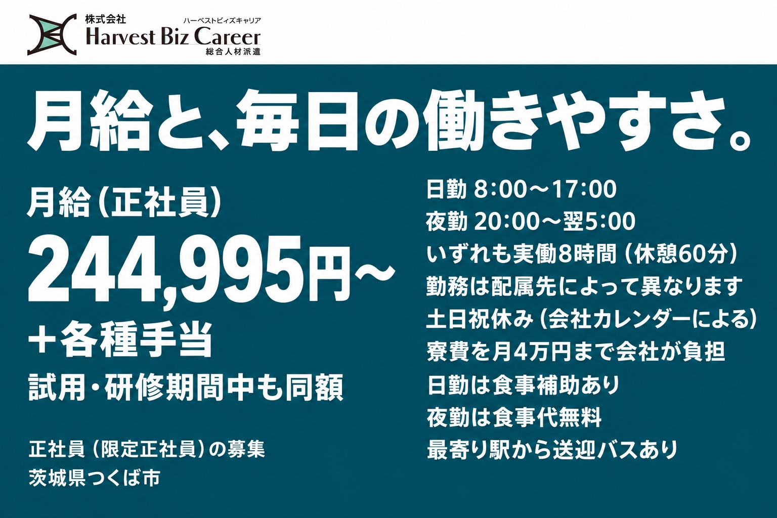 月給(正社員)244,995円〜+各種手当。試用・研修期間中も同額。日勤8:00〜17:00、夜勤20:00〜翌5:00、いずれも実働8時間(休憩60分)。勤務は配属先によって異なります。土日祝休み(会社カレンダーによる)。寮費を月4万円まで会社が負担。日勤は食事補助あり、夜勤は食事代無料。最寄り駅から送迎バスあり