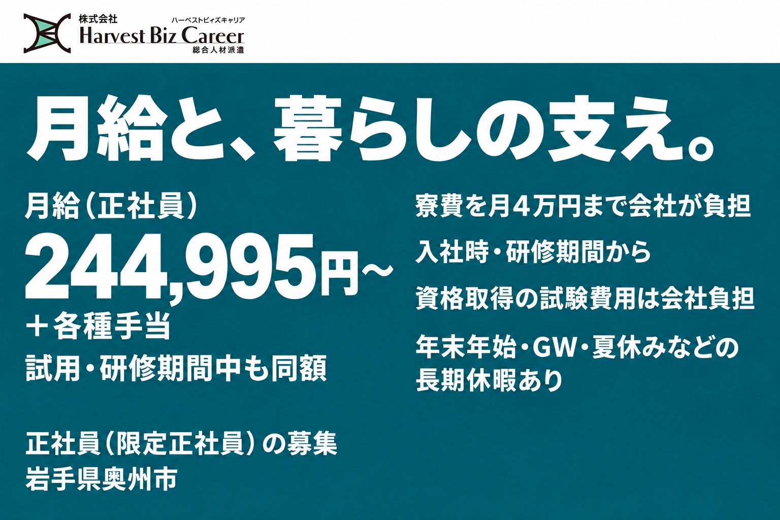 月給(正社員)244,995円〜+各種手当。試用・研修期間中も同額。寮費を月4万円まで会社が負担(入社時・研修期間から)。資格取得の試験費用は会社負担。年末年始・GW・夏休みなどの長期休暇あり