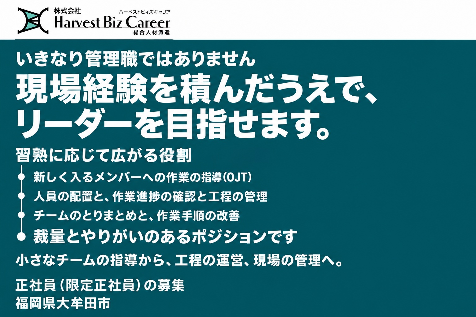 いきなり管理職ではありません。現場経験を積んだうえで、リーダーを目指せます。習熟に応じて広がる役割は、新しく入るメンバーへの作業の指導（OJT）、人員の配置と作業進捗の確認と工程の管理、チームのとりまとめと作業手順の改善。裁量とやりがいのあるポジションです。小さなチームの指導から、工程の運営、現場の管理へ。福岡県大牟田市