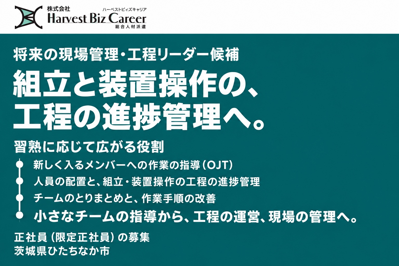 将来の現場管理・工程リーダー候補。組立と装置操作の、工程の進捗管理へ。習熟に応じて広がる役割は、新しく入るメンバーへの作業の指導(OJT)、人員の配置と組立・装置操作の工程の進捗管理、チームのとりまとめと作業手順の改善。小さなチームの指導から、工程の運営、現場の管理へ。茨城県ひたちなか市